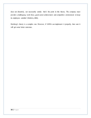 18 | P a g e
does not dissatisfy, not necessarily satisfy- that’s the point in this theory. The company must
provide a challenging work force, good career achievement and competitive environment to keep
its employees satisfied (Robbins, 2001).
Herzberg’s theory is a complex one. However, if ASDA can implement it properly, then sure it
will get some better outcomes.
 