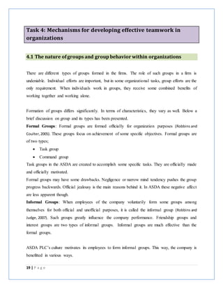 19 | P a g e
Task 4: Mechanisms for developing effective teamwork in
organizations
4.1 The nature ofgroups and groupbehavior within organizations
There are different types of groups formed in the firms. The role of such groups in a firm is
undeniable. Individual efforts are important, but in some organizational tasks, group efforts are the
only requirement. When individuals work in groups, they receive some combined benefits of
working together and working alone.
Formation of groups differs significantly. In terms of characteristics, they vary as well. Below a
brief discussion on group and its types has been presented.
Formal Groups: Formal groups are formed officially for organization purposes (Robbins and
Coulter,2005). These groups focus on achievement of some specific objectives. Formal groups are
of two types;
 Task group
 Command group
Task groups in the ASDA are created to accomplish some specific tasks. They are officially made
and officially motivated.
Formal groups may have some drawbacks. Negligence or narrow mind tendency pushes the group
progress backwards. Official jealousy is the main reasons behind it. In ASDA these negative affect
are less apparent though.
Informal Groups: When employees of the company voluntarily form some groups among
themselves for both official and unofficial purposes, it is called the informal group (Robbins and
Judge, 2007). Such groups greatly influence the company performance. Friendship groups and
interest groups are two types of informal groups. Informal groups are much effective than the
formal groups.
ASDA PLC’s culture motivates its employees to form informal groups. This way, the company is
benefitted in various ways.
 