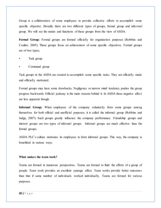 20 | P a g e
Group is a collaboration of some employees to provide collective efforts to accomplish some
specific objective. Broadly there are two different types of groups, formal group and informal
group. We will see the nature and functions of these groups from the view of ASDA.
Formal Group: Formal groups are formed officially for organization purposes (Robbins and
Coulter, 2005). These groups focus on achievement of some specific objectives. Formal groups
are of two types;
• Task group
• Command group
Task groups in the ASDA are created to accomplish some specific tasks. They are officially made
and officially motivated.
Formal groups may have some drawbacks. Negligence or narrow mind tendency pushes the group
progress backwards. Official jealousy is the main reasons behind it. In ASDA these negative affect
are less apparent though.
Informal Group: When employees of the company voluntarily form some groups among
themselves for both official and unofficial purposes, it is called the informal group (Robbins and
Judge, 2007). Such groups greatly influence the company performance. Friendship groups and
interest groups are two types of informal groups. Informal groups are much effective than the
formal groups.
ASDA PLC’s culture motivates its employees to form informal groups. This way, the company is
benefitted in various ways.
What makes the team work?
Teams are formed in numerous perspectives. Teams are formed to fluid the efforts of a group of
people. Team work provides an excellent synergic affect. Team works provide better outcomes
than that if same number of individuals worked individually. Teams are formed for various
purposes.
 