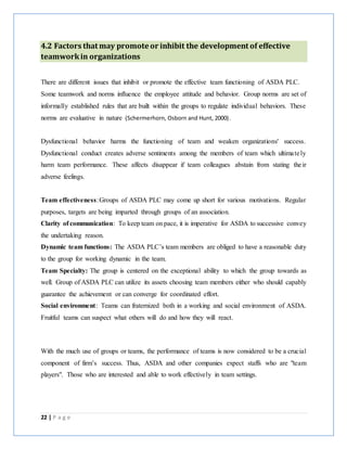 22 | P a g e
4.2 Factors that may promote or inhibit the development of effective
teamworkin organizations
There are different issues that inhibit or promote the effective team functioning of ASDA PLC.
Some teamwork and norms influence the employee attitude and behavior. Group norms are set of
informally established rules that are built within the groups to regulate individual behaviors. These
norms are evaluative in nature (Schermerhorn, Osborn and Hunt, 2000).
Dysfunctional behavior harms the functioning of team and weaken organizations' success.
Dysfunctional conduct creates adverse sentiments among the members of team which ultimately
harm team performance. These affects disappear if team colleagues abstain from stating their
adverse feelings.
Team effectiveness:Groups of ASDA PLC may come up short for various motivations. Regular
purposes, targets are being imparted through groups of an association.
Clarity of communication: To keep team on pace, it is imperative for ASDA to successive convey
the undertaking reason.
Dynamic team functions: The ASDA PLC’s team members are obliged to have a reasonable duty
to the group for working dynamic in the team.
Team Specialty: The group is centered on the exceptional ability to which the group towards as
well. Group of ASDA PLC can utilize its assets choosing team members either who should capably
guarantee the achievement or can converge for coordinated effort.
Social environment: Teams can fraternized both in a working and social environment of ASDA.
Fruitful teams can suspect what others will do and how they will react.
With the much use of groups or teams, the performance of teams is now considered to be a crucial
component of firm’s success. Thus, ASDA and other companies expect staffs who are "team
players". Those who are interested and able to work effectively in team settings.
 