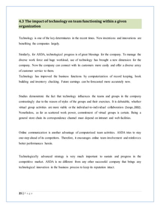 23 | P a g e
4.3 The impact of technology on team functioning within a given
organization
Technology is one of the key determinates in the recent times. New inventions and innovations are
benefiting the companies largely.
Similarly, for ASDA, technological progress is of great blessings for the company. To manage the
diverse work force and huge workload, use of technology has brought a new dimension for the
company. Now the company can connect with its customers more easily and offer a diverse array
of customer service to them.
Technology has improved the business functions by computerization of record keeping, book
building and inventory checking. Future earnings can be forecasted more accurately now.
Studies demonstrate the fact that technology influences the teams and groups in the company
contrastingly due to the reason of styles of the groups and their exercises. It is debatable, whether
virtual group activities are more viable or the individual-to-individual collaboration (Sorge,2002).
Nonetheless, as far as scattered work power, commitment of virtual groups is certain. Being a
general store chain its correspondence channel must depend on intranet and web facilities.
Online communication is another advantage of computerized team activities. ASDA tries to stay
one-step ahead of its competitors. Therefore, it encourages online team involvement and reinforces
better performances herein.
Technologically advanced strategy is very much important to sustain and progress in the
competitive market. ASDA is no different from any other successful company that brings any
technological innovation in the business process to keep its reputation intact.
 