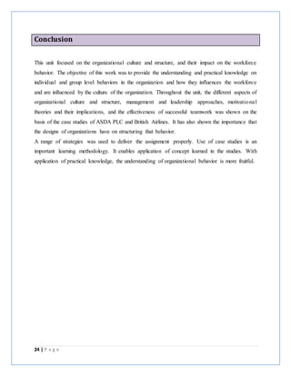 24 | P a g e
Conclusion
This unit focused on the organizational culture and structure, and their impact on the workforce
behavior. The objective of this work was to provide the understanding and practical knowledge on
individual and group level behaviors in the organization and how they influences the workforce
and are influenced by the culture of the organization. Throughout the unit, the different aspects of
organizational culture and structure, management and leadership approaches, motivational
theories and their implications, and the effectiveness of successful teamwork was shown on the
basis of the case studies of ASDA PLC and British Airlines. It has also shown the importance that
the designs of organizations have on structuring that behavior.
A range of strategies was used to deliver the assignment properly. Use of case studies is an
important learning methodology. It enables application of concept learned in the studies. With
application of practical knowledge, the understanding of organizational behavior is more fruitful.
 