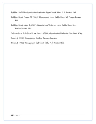 26 | P a g e
Robbins, S. (2001). Organizational behavior. Upper Saddle River, N.J.: Prentice Hall.
Robbins, S. and Coulter, M. (2005). Management. Upper Saddle River, NJ: Pearson Prentice
Hall.
Robbins, S. and Judge, T. (2007). Organizational behavior. Upper Saddle River, N.J.:
Pearson/Prentice Hall.
Schermerhorn, J., Osborn, R. and Hunt, J. (2000). Organizational behavior. New York: Wiley.
Sorge, A. (2002). Organization. London: Thomson Learning.
Stoner, J. (1982). Management. Englewood Cliffs, N.J.: Prentice-Hall.
 