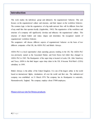 4 | P a g e
Introduction
This work studies the individual, group and ultimately the organizational behavior. This unit
focuses on the organizational culture and structure, and their impact on the workforce behavior.
The common logic is that the organization of a big multi-national firm will be different from that
of any small firm that operates locally (Applewhite, 1965). The organization of the workforce and
structure of a company will significantly develop and influence the organizational culture. This
structure of shared beliefs and values shapes and determines the recognized models of
organizational workforce behavior.
The assignment will discuss different aspects of organizational behavior on the basis of two
different companies of the UK, the ASDA PLC and British Airways.
ASDA PLC is a local supermarket chain operating grocery retailing in the UK. The ASDA PLC
was previously named as the Associated Dairies and Farm Stores Ltd which they changed to
ASDA PLC in 1965. The Headquarter of the super shop is located in Leeds, UK. After Sainsbury
and Tesco, ASDA is the third largest super shop chain in the UK. It became Wal-Mart’s (USA)
subsidiary in 1999.
British Airways is the airline of the United Kingdom. It is one of the largest airline in the world
based on international flights, destinations all over the world and fleet size. The multinational
company was established on 31 March 1974. The company has its Headquarter in waterside,
Harmondsworth, England. The company employs about 57000 employees.
Please visit our site for fitness products
 