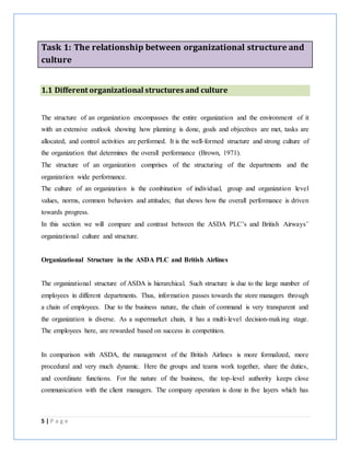 5 | P a g e
Task 1: The relationship between organizational structure and
culture
1.1 Different organizational structures and culture
The structure of an organization encompasses the entire organization and the environment of it
with an extensive outlook showing how planning is done, goals and objectives are met, tasks are
allocated, and control activities are performed. It is the well-formed structure and strong culture of
the organization that determines the overall performance (Brown, 1971).
The structure of an organization comprises of the structuring of the departments and the
organization wide performance.
The culture of an organization is the combination of individual, group and organization level
values, norms, common behaviors and attitudes; that shows how the overall performance is driven
towards progress.
In this section we will compare and contrast between the ASDA PLC’s and British Airways’
organizational culture and structure.
Organizational Structure in the ASDA PLC and British Airlines
The organizational structure of ASDA is hierarchical. Such structure is due to the large number of
employees in different departments. Thus, information passes towards the store managers through
a chain of employees. Due to the business nature, the chain of command is very transparent and
the organization is diverse. As a supermarket chain, it has a multi-level decision-making stage.
The employees here, are rewarded based on success in competition.
In comparison with ASDA, the management of the British Airlines is more formalized, more
procedural and very much dynamic. Here the groups and teams work together, share the duties,
and coordinate functions. For the nature of the business, the top-level authority keeps close
communication with the client managers. The company operation is done in five layers which has
 