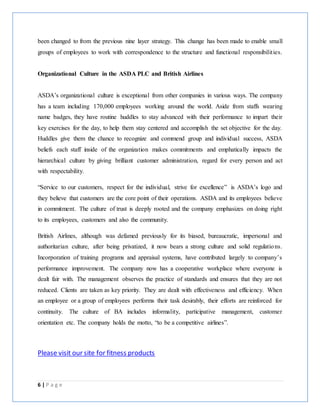 6 | P a g e
been changed to from the previous nine layer strategy. This change has been made to enable small
groups of employees to work with correspondence to the structure and functional responsibilities.
Organizational Culture in the ASDA PLC and British Airlines
ASDA’s organizational culture is exceptional from other companies in various ways. The company
has a team including 170,000 employees working around the world. Aside from staffs wearing
name badges, they have routine huddles to stay advanced with their performance to impart their
key exercises for the day, to help them stay centered and accomplish the set objective for the day.
Huddles give them the chance to recognize and commend group and individual success, ASDA
beliefs each staff inside of the organization makes commitments and emphatically impacts the
hierarchical culture by giving brilliant customer administration, regard for every person and act
with respectability.
“Service to our customers, respect for the individual, strive for excellence” is ASDA’s logo and
they believe that customers are the core point of their operations. ASDA and its employees believe
in commitment. The culture of trust is deeply rooted and the company emphasizes on doing right
to its employees, customers and also the community.
British Airlines, although was defamed previously for its biased, bureaucratic, impersonal and
authoritarian culture, after being privatized, it now bears a strong culture and solid regulations.
Incorporation of training programs and appraisal systems, have contributed largely to company’s
performance improvement. The company now has a cooperative workplace where everyone is
dealt fair with. The management observes the practice of standards and ensures that they are not
reduced. Clients are taken as key priority. They are dealt with effectiveness and efficiency. When
an employee or a group of employees performs their task desirably, their efforts are reinforced for
continuity. The culture of BA includes informality, participative management, customer
orientation etc. The company holds the motto, “to be a competitive airlines”.
Please visit our site for fitness products
 