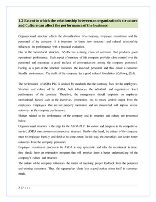 7 | P a g e
1.2 Extent to which the relationshipbetweenan organization’s structure
and Culture can affect the performance of the business
Organizational structure affects the diversification of a company, employee recruitment and the
personnel of the company. It is important to know how structural and cultural relationship
influences the performance with a practical evaluation.
Due to the hierarchical structure, ASDA has a strong chain of command that produces good
operational performance. Such aspect of structure of this company provides close control over the
personnel and encourage a good intellect of communication among the company personnel.
Feeling as a part of the structure motivates the involved personnel and thus create a customer
friendly environment. The staffs of the company lay a good cultural foundation (Culliney, 2014).
The performance of ASDA PLC is decided by standards that the company fixes for the employees.
Structure and culture of the ASDA, both influences the individual and organization level
performance of the company. Therefore, the management should emphasis on employee
motivational factors such as the incentives, promotions etc. to ensure desired output from the
employees. Employees that are not properly motivated and are dissatisfied will impose severe
outcomes in the company performance.
Matters related to the performance of the company and its structure and culture are presented
below;
Organizational structure is the edge for the ASDA PLC. To sustain and progress in the competitive
market, ASDA must possess a constructive structure. Onthe other hand, the culture of the company
must be employee friendly and flexible to some extent. In this way, the executives can desire better
outcomes from the company personnel.
Employee recruitment process in the ASDA is very systematic and after the recruitment is done,
they should have an orientation program that will provide them a better understanding of the
company’s culture and structure.
The culture of the company influences the matter of receiving proper feedback from the potential
and existing customers. Thus, the supermarket chain lays a good notion about itself in customer
minds.
 