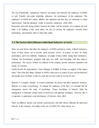 8 | P a g e
The way of leadership, management behavior encourages and motivates the employees of ASDA
as well. Friendly and polite leadership influences the performance of the employees. The
employees of ASDA feel valued, fulfilled and supported and thus they are motivated to career
improvement. And this ultimately results in customer satisfaction. (Daft, 1997).
Researches show that strong relation between the culture and the structure of a company not only
helps it by building a fine work place, but also by driving the employees towards better
performance and motivates them to share their duties.
1.3 The factors that influence individual behavior at work
There are some factors that affect the employees of ASDA and lead to variety of liberal behaviors.
Some of these factors are to provide good customer service, to respect, to strive for better
performance and to act reliability. Employees are taught of these beliefs during their orientations.
Training and development programs help gain new skills and knowledge and thus improve
performance. The success of these are reflected in the company growth, increased reputation and
loyalty of customers.
Gareth Woods, the Supermarket’s Store Manager at Pwllhell in Wales, on support of this matter
states: ‘One of the first things I learned at ASDA is that you’re in control of your own development
and should never be afraid to take on a role that you feel could be too big for you.’
Behavior is a complex element. It is hard to determine the factors that affect individual behavior.
Behavior is a study of psychology. To manage the employees of the firm, it is essential that the
management knows this study of psychology. Proper knowledge of behavior helps the
management to determine proper means of motivation and appraisal techniques. However, first it
is important to understand some determinates of behavior (Dale, 1967).
There are different internal and external environmental and other factors affecting the individual
behavior in the company. According to the case of ASDA PLC, these factors are;
 