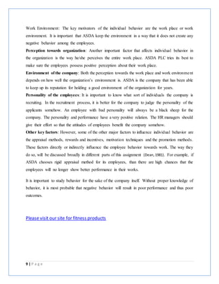 9 | P a g e
Work Environment: The key motivators of the individual behavior are the work place or work
environment. It is important that ASDA keep the environment in a way that it does not create any
negative behavior among the employees.
Perception towards organization: Another important factor that affects individual behavior in
the organization is the way he/she perceives the entire work place. ASDA PLC tries its best to
make sure the employees possess positive perception about their work place.
Environment of the company: Both the perception towards the work place and work environment
depends on how well the organization’s environment is. ASDA is the company that has been able
to keep up its reputation for holding a good environment of the organization for years.
Personality of the employees: It is important to know what sort of individuals the company is
recruiting. In the recruitment process, it is better for the company to judge the personality of the
applicants somehow. An employee with bad personality will always be a black sheep for the
company. The personality and performance have a very positive relation. The HR managers should
give their effort so that the attitudes of employees benefit the company somehow.
Other key factors: However, some of the other major factors to influence individual behavior are
the appraisal methods, rewards and incentives, motivation techniques and the promotion methods.
These factors directly or indirectly influence the employee behavior towards work. The way they
do so, will be discussed broadly in different parts of this assignment (Dean,1981). For example, if
ASDA chooses rigid appraisal method for its employees, than there are high chances that the
employees will no longer show better performance in their works.
It is important to study behavior for the sake of the company itself. Without proper knowledge of
behavior, it is most probable that negative behavior will result in poor performance and thus poor
outcomes.
Please visit our site for fitness products
 