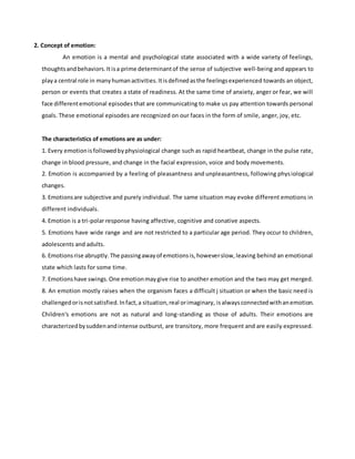2. Concept of emotion:
An emotion is a mental and psychological state associated with a wide variety of feelings,
thoughtsandbehaviors.Itisa prime determinantof the sense of subjective well-being and appears to
playa central role in manyhumanactivities.Itisdefinedasthe feelingsexperienced towards an object,
person or events that creates a state of readiness. At the same time of anxiety, anger or fear, we will
face differentemotional episodes that are communicating to make us pay attention towards personal
goals. These emotional episodes are recognized on our faces in the form of smile, anger, joy, etc.
The characteristics of emotions are as under:
1. Every emotionisfollowedbyphysiological change such as rapid heartbeat, change in the pulse rate,
change in blood pressure, and change in the facial expression, voice and body movements.
2. Emotion is accompanied by a feeling of pleasantness and unpleasantness, following physiological
changes.
3. Emotionsare subjective and purely individual. The same situation may evoke different emotions in
different individuals.
4. Emotion is a tri-polar response having affective, cognitive and conative aspects.
5. Emotions have wide range and are not restricted to a particular age period. They occur to children,
adolescents and adults.
6. Emotionsrise abruptly.The passingawayof emotionsis,howeverslow,leaving behind an emotional
state which lasts for some time.
7. Emotionshave swings.One emotionmaygive rise to another emotion and the two may get merged.
8. An emotion mostly raises when the organism faces a difficult j situation or when the basic need is
challengedorisnotsatisfied.Infact,a situation,real orimaginary, isalwaysconnectedwithanemotion.
Children's emotions are not as natural and long-standing as those of adults. Their emotions are
characterizedbysuddenandintense outburst, are transitory, more frequent and are easily expressed.
 