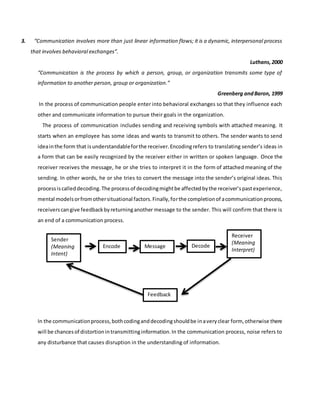 3. “Communication involves more than just linear information flows; it is a dynamic, interpersonal process
that involves behavioral exchanges”.
Luthans,2000
“Communication is the process by which a person, group, or organization transmits some type of
information to another person, group or organization.”
Greenberg andBaron, 1999
In the process of communication people enter into behavioral exchanges so that they influence each
other and communicate information to pursue their goals in the organization.
The process of communication includes sending and receiving symbols with attached meaning. It
starts when an employee has some ideas and wants to transmit to others. The sender wants to send
ideainthe form that isunderstandableforthe receiver.Encodingrefers to translating sender’s ideas in
a form that can be easily recognized by the receiver either in written or spoken language. Once the
receiver receives the message, he or she tries to interpret it in the form of attached meaning of the
sending. In other words, he or she tries to convert the message into the sender’s original ideas. This
processiscalleddecoding.The processof decodingmightbe affectedbythe receiver’spastexperience,
mental modelsorfromothersituational factors.Finally,forthe completionof acommunicationprocess,
receiverscangive feedbackbyreturninganother message to the sender. This will confirm that there is
an end of a communication process.
In the communicationprocess,bothcodinganddecodingshouldbe inaveryclear form, otherwise there
will be chancesof distortionintransmittinginformation.In the communication process, noise refers to
any disturbance that causes disruption in the understanding of information.
Sender
(Meaning
Intent)
MessageEncode Decode
Receiver
(Meaning
Interpret)
Feedback
 