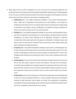 4. Many argue that true conflict management can occur only when the underlying substantive and
emotional reasonsforthe conflictare clearlystudiedandidentified,makingiteasyfor conflictingparties
to win.The sourcesof conflictlead toperceptionsand emotionsamongthe conflicting parties and they
enter into any of the five situations in the process of managing conflict.
a. Collaborating (win – win conflict management strategy): It occurs when conflicting parties
show a high level of cooperation and assertiveness to solve problems. In the process of
collaborationtheywill trytofinda mutuallybeneficial solution forbothpartiesthroughsharing
of information and problem solving. Collaboration and problem solving are preferred to
achieve true conflict resolution when time and cost permits.
b. Avoiding(Lose– lose conflictmanagementstrategy):It occurs when conflicting parties show a
low level of cooperation and assertiveness to solve problems. Using this process of conflict
management, no party will get anything out of its negotiation. Interaction is relatively
unimportanttoeitherparty’s goals when the goals are incompatible. Avoidance may be used
whenan issue is trivial and more important issues are pressing, or when people need to cool
down temporarily and regain perspective.
c. Competing (Win – lose conflict management strategy): It occurs when a conflicting party tries
to achieve itsdesire atthe expenseandtothe exclusion of the otherparty’sdesires. This is the
situation of high degree of assertiveness and a low degree of cooperativeness. The win-lose
strategymay be used when quick and decisive action is vital or when unpopular actions must
be taken.
d. Accommodating: It occurs whena partyshowsitshighlevel of cooperativenesstothe nextand
tries to find only positive aspects to resolve the problems. The party will be looking for
similaritiesandareaof agreement.Usingthisapproachone party give preference of the other
party with little intention to its own interest. Accommodation may be used when issues are
more important to others than to oneself or when we want to build credits for use of later
issues.
e. Compromising:It occurs wheneachpartyin conflictwill be readytogive upsomethingof value
to other.Asa result,noone getsitsfull desire. In such a situation interactions are moderately
important to goal attainment and the goals are neither fully compatible nor completely
incompatible.Compromisingstrategy maybe usedfortemporarysettlementof complex issues
or to arrive at expedient solutions when time is limited.
 