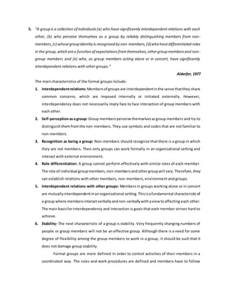 5. “A group is a collection of individuals(a) who have significantly interdependent relations with each
other, (b) who perceive themselves as a group by reliably distinguishing members from non-
members,(c) whosegroup identityis recognized by non-members,(d)who havedifferentiated roles
in the group,which area function of expectationsfromthemselves,othergroup membersand non-
group members and (e) who, as group members acting alone or in concert, have significantly
interdependent relations with other groups.”
Alderfer, 1977
The main characteristics of the formal groups include:
1. Interdependentrelations: Membersof groupsare interdependentinthe sense thatthey share
common concerns, which are imposed internally or initiated externally. However,
interdependency does not necessarily imply face to face interaction of group members with
each other.
2. Self-perceptionasa group: Group membersperceive themselvesasgroup members and try to
distinguishthemfromthe non-members. They use symbols and codes that are not familiar to
non-members.
3. Recognition as being a group: Non-members should recognize that there is a group in which
they are not members. Then only groups can work formally in an organizational setting and
interact with external environment.
4. Role differentiation: A group cannot perform effectively with similar roles of each member.
The role of individual groupmembers,non-membersandothergroupwill vary.Therefore,they
can establish relations with other members, non-members, environment and groups.
5. Interdependent relations with other groups: Members in groups working alone or in concert
are mutuallyinterdependentinanorganizational setting.Thisisafundamental characteristicof
a group where membersinteractverballyandnon-verballywithaview toaffecting each other.
The main basisforinterdependency and interaction is goals that each member strives hard to
achieve.
6. Stability: The next characteristic of a group is stability. Very frequently changing numbers of
people or group members will not be an effective group. Although there is a need for some
degree of flexibility among the group members to work in a group, it should be such that it
does not damage group stability.
Formal groups are more defined in order to control activities of their members in a
coordinated way. The rules and work procedures are defined and members have to follow
 