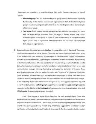 these rules and procedures in order to achieve their goals. There are two types of formal
groups.
i. Command group: This is a permanent type of group in which members are reporting
functionally in the manner shown in an organizational chart. In this form of group
people inauthoritycangive legitimate orders. The standing committee is an example
of command group.
ii. Task group: Thisis createdtoundertake a certaintask. With the completion of a given
task the group will be dissolved. Thus, this group is formed around task. Unlike
command group, in this group an expert of special interest may be invited to work in
some specific field of experience. Ad hoc committee and task forces are example of
task groups in organizations.
6. Situational leadershipmodel is invented by Paul Hersey and Kenneth H. Blanchard. They argue
that leadershipdependson(a) the degree of direction and instruction that a leader gives to his
or her subordinates (task behavior), (b) the degree of socio-economic support that he or she
provides(supportive behavior), (c) the degree of readiness that followers show in performing
certain tasks and functions. Whereas task behaviors include telling people what to do, how to
do it,whento do it, where to do it and who is to do it, relationship behavior refers to two way
communication through listening, facilitating and supportive behaviors of leaders. Thus,
according to this theory, effective leadership varies with “readiness” of followers. It indicates
that if and when followers have self- motivation and commitment to follow their leaders are
capable of workinginthe givenschedulesandtasksthenonlywill effective leadership emerge.
In thisleadershipstyle itisdescribedintermof degree of taskandsupportive behaviorrequired
in indifferent situations: (a) Telling (high supportive and task behavior) (b) Selling (moderate
supportiveand taskbehavior) (c) Participating(high supportivebehaviorand low task behavior)
(d) Delegating (low supportive and task behavior).
Path – Goal theory of leadership is based on the early work of Martin Evans who
explained howthe leader’sbehaviorinfluencesemployee perception of expectancies between
employeeeffortandperformance.Lateronworkof Evans was developedby RobertHouse,who
invented the contingency theory of leadership. The theory suggests that an effective leader
clarifiesthe pathsthatwill ultimatelyleadtodesiredrewards.The theory states that the leader
 