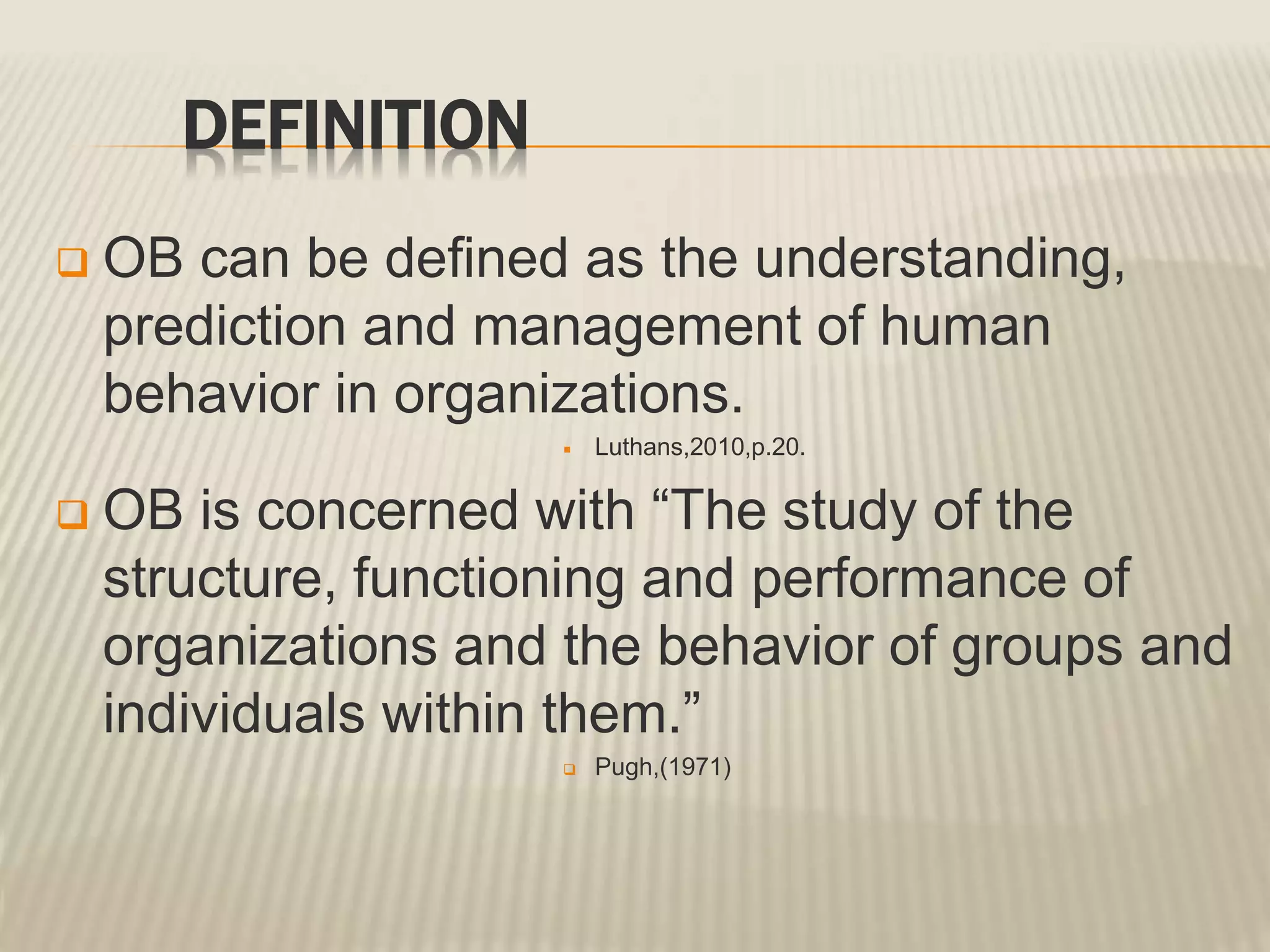 DEFINITION
 OB can be defined as the understanding,
prediction and management of human
behavior in organizations.
 Luthans,2010,p.20.
 OB is concerned with “The study of the
structure, functioning and performance of
organizations and the behavior of groups and
individuals within them.”
 Pugh,(1971)
 