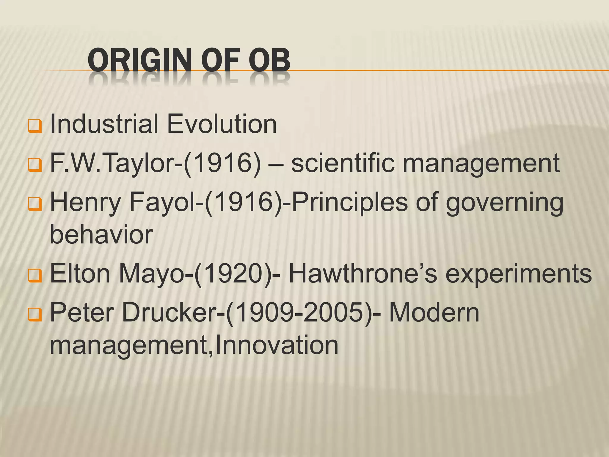 ORIGIN OF OB
 Industrial Evolution
 F.W.Taylor-(1916) – scientific management
 Henry Fayol-(1916)-Principles of governing
behavior
 Elton Mayo-(1920)- Hawthrone’s experiments
 Peter Drucker-(1909-2005)- Modern
management,Innovation
 