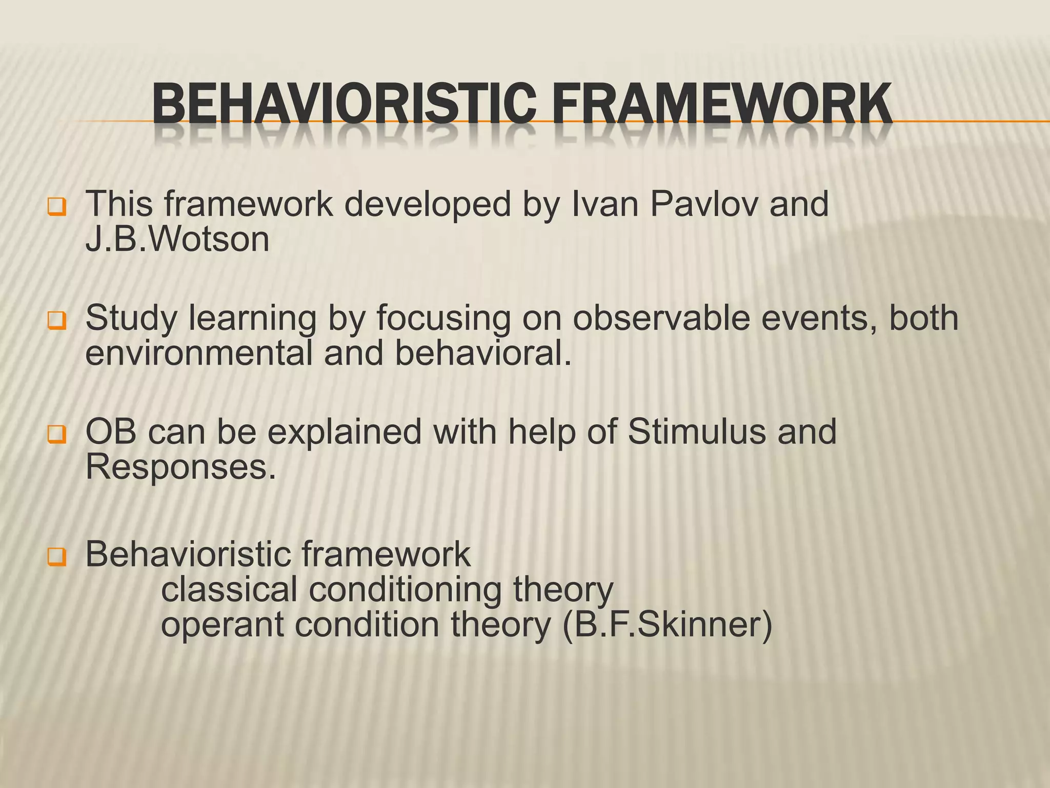 BEHAVIORISTIC FRAMEWORK
 This framework developed by Ivan Pavlov and
J.B.Wotson
 Study learning by focusing on observable events, both
environmental and behavioral.
 OB can be explained with help of Stimulus and
Responses.
 Behavioristic framework
classical conditioning theory
operant condition theory (B.F.Skinner)
 