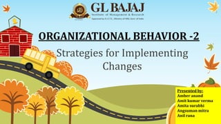 ORGANIZATIONAL BEHAVIOR -2
Strategies for Implementing
Changes
Presented by:
Amber anand
Amit kumar verma
Amita surabhi
Angsuman mitra
Anil rana
 