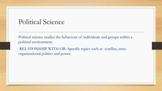 Political Science
Political science studies the behaviour of individuals and groups within a
political environment.
RELATONSHIP WITH OB- Specific topics such as conflict, intra-
organizational politics and power.
 