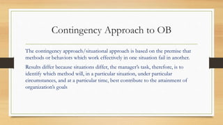 Contingency Approach to OB
The contingency approach/situational approach is based on the premise that
methods or behaviors which work effectively in one situation fail in another.
Results differ because situations differ, the manager’s task, therefore, is to
identify which method will, in a particular situation, under particular
circumstances, and at a particular time, best contribute to the attainment of
organization’s goals
 