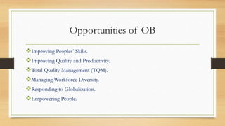 Opportunities of OB
Improving Peoples’ Skills.
Improving Quality and Productivity.
Total Quality Management (TQM).
Managing Workforce Diversity.
Responding to Globalization.
Empowering People.
 