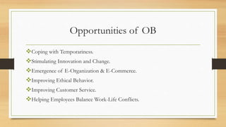 Opportunities of OB
Coping with Temporariness.
Stimulating Innovation and Change.
Emergence of E-Organization & E-Commerce.
Improving Ethical Behavior.
Improving Customer Service.
Helping Employees Balance Work-Life Conflicts.
 