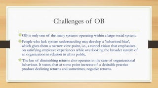 Challenges of OB
OB is only one of the many systems operating within a large social system.
People who lack system understanding may develop a 'behavioral bias',
which gives them a narrow view point, i.e., a tunnel vision that emphasizes
on satisfying employee experiences while overlooking the broader system of
an organization in relation to all its public.
The law of diminishing returns also operates in the case of organizational
behaviour. It states, that at some point increase of a desirable practice
produce declining returns and sometimes, negative returns.
 