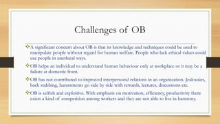Challenges of OB
A significant concern about OB is that its knowledge and techniques could be used to
manipulate people without regard for human welfare. People who lack ethical values could
use people in unethical ways.
OB helps an individual to understand human behaviour only at workplace or it may be a
failure at domestic front.
OB has not contributed to improved interpersonal relations in an organization. Jealousies,
back stabbing, harassments go side by side with rewards, lectures, discussions etc.
OB is selfish and exploitive. With emphasis on motivation, efficiency, productivity there
exists a kind of competition among workers and they are not able to live in harmony.
 