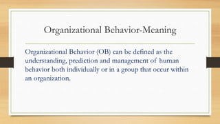 Organizational Behavior-Meaning
Organizational Behavior (OB) can be defined as the
understanding, prediction and management of human
behavior both individually or in a group that occur within
an organization.
 