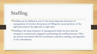 Staffing
Staffing can be defined as one of the most important functions of
management. It involves the process of filling the vacant position of the
right personnel at the right job, at right time.
Staffing is the basic function of management which involves that the
manager is continuously engaged in performing the staffing function. They
are actively associated with the recruitment, selection, training, and appraisal
of his subordinates.
 