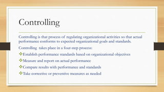 Controlling
Controlling is that process of regulating organizational activities so that actual
performance conforms to expected organizational goals and standards.
Controlling takes place in a four-step process:
Establish performance standards based on organizational objectives
Measure and report on actual performance
Compare results with performance and standards
Take corrective or preventive measures as needed
 