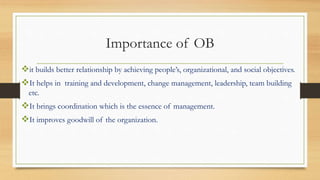 Importance of OB
it builds better relationship by achieving people’s, organizational, and social objectives.
It helps in training and development, change management, leadership, team building
etc.
It brings coordination which is the essence of management.
It improves goodwill of the organization.
 