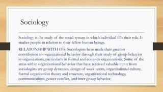 Sociology
Sociology is the study of the social system in which individual fills their role. It
studies people in relation to their fellow human beings.
RELATONSHIP WITH OB- Sociologists have made their greatest
contribution to organizational behavior through their study of group behavior
in organizations, particularly in formal and complex organizations. Some of the
areas within organizational behavior that have received valuable input from
sociologists are group dynamics, design of work teams, organizational culture,
formal organization theory and structure, organizational technology,
communications, power conflict, and inter group behavior.
 