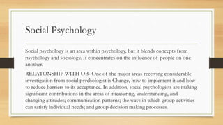 Social Psychology
Social psychology is an area within psychology, but it blends concepts from
psychology and sociology. It concentrates on the influence of people on one
another.
RELATONSHIP WITH OB- One of the major areas receiving considerable
investigation from social psychologist is Change, how to implement it and how
to reduce barriers to its acceptance. In addition, social psychologists are making
significant contributions in the areas of measuring, understanding, and
changing attitudes; communication patterns; the ways in which group activities
can satisfy individual needs; and group decision making processes.
 