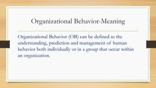 Organizational Behavior-Meaning
Organizational Behavior (OB) can be defined as the
understanding, prediction and management of human
behavior both individually or in a group that occur within
an organization.
 