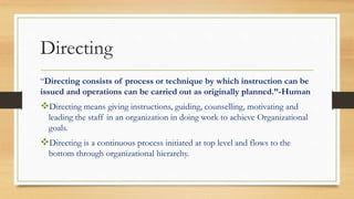 Directing
“Directing consists of process or technique by which instruction can be
issued and operations can be carried out as originally planned.”-Human
Directing means giving instructions, guiding, counselling, motivating and
leading the staff in an organization in doing work to achieve Organizational
goals.
Directing is a continuous process initiated at top level and flows to the
bottom through organizational hierarchy.
 