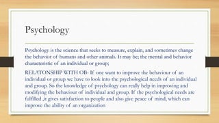 Psychology
Psychology is the science that seeks to measure, explain, and sometimes change
the behavior of humans and other animals. It may be; the mental and behavior
characteristic of an individual or group;
RELATONSHIP WITH OB- If one want to improve the behaviour of an
individual or group we have to look into the psychological needs of an individual
and group. So the knowledge of psychology can really help in improving and
modifying the behaviour of individual and group. If the psychological needs are
fulfilled ,it gives satisfaction to people and also give peace of mind, which can
improve the ability of an organization
 