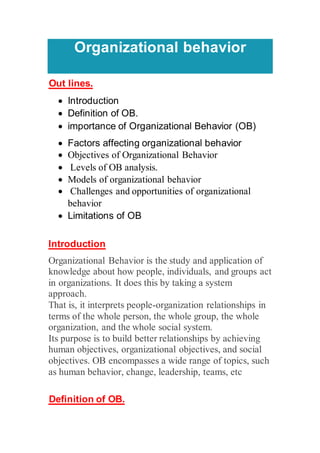 Organizational behavior
Out lines.
 Introduction
 Definition of OB.
 importance of Organizational Behavior (OB)
 Factors affecting organizational behavior
 Objectives of Organizational Behavior
 Levels of OB analysis.
 Models of organizational behavior
 Challenges and opportunities of organizational
behavior
 Limitations of OB
Introduction
Organizational Behavior is the study and application of
knowledge about how people, individuals, and groups act
in organizations. It does this by taking a system
approach.
That is, it interprets people-organization relationships in
terms of the whole person, the whole group, the whole
organization, and the whole social system.
Its purpose is to build better relationships by achieving
human objectives, organizational objectives, and social
objectives. OB encompasses a wide range of topics, such
as human behavior, change, leadership, teams, etc
Definition of OB.
 