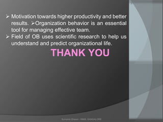 Sumanto Sharan - RIMS, BANGALORE
 Motivation towards higher productivity and better
results. Organization behavior is an essential
tool for managing effective team.
 Field of OB uses scientific research to help us
understand and predict organizational life.
THANK YOU
 