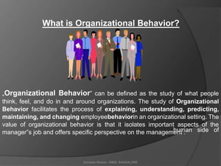 Sumanto Sharan - RIMS, BANGALORE
human side of
What is Organizational Behavior?
„Organizational Behavior‟ can be defined as the study of what people
think, feel, and do in and around organizations. The study of Organizational
Behavior facilitates the process of explaining, understanding, predicting,
maintaining, and changing employeebehaviorin an organizational setting. The
value of organizational behavior is that it isolates important aspects of the
manager‟s job and offers specific perspective on the management :
 