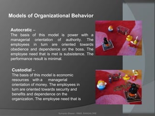 Sumanto Sharan - RIMS, BANGALORE
Models of Organizational Behavior
Autocratic –
The basis of this model is power with a
managerial orientation of authority. The
employees in turn are oriented towards
obedience and dependence on the boss. The
employee need that is met is subsistence. The
performance result is minimal.
Custodial –
The basis of this model is economic
resources with a managerial
orientation of money. The employees in
turn are oriented towards security and
benefits and dependence on the
organization. The employee need that is
 