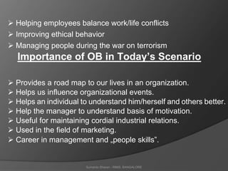 Sumanto Sharan - RIMS, BANGALORE
 Helping employees balance work/life conflicts
 Improving ethical behavior
 Managing people during the war on terrorism
Importance of OB in Today’s Scenario
 Provides a road map to our lives in an organization.
 Helps us influence organizational events.
 Helps an individual to understand him/herself and others better.
 Help the manager to understand basis of motivation.
 Useful for maintaining cordial industrial relations.
 Used in the field of marketing.
 Career in management and „people skills‟.
 