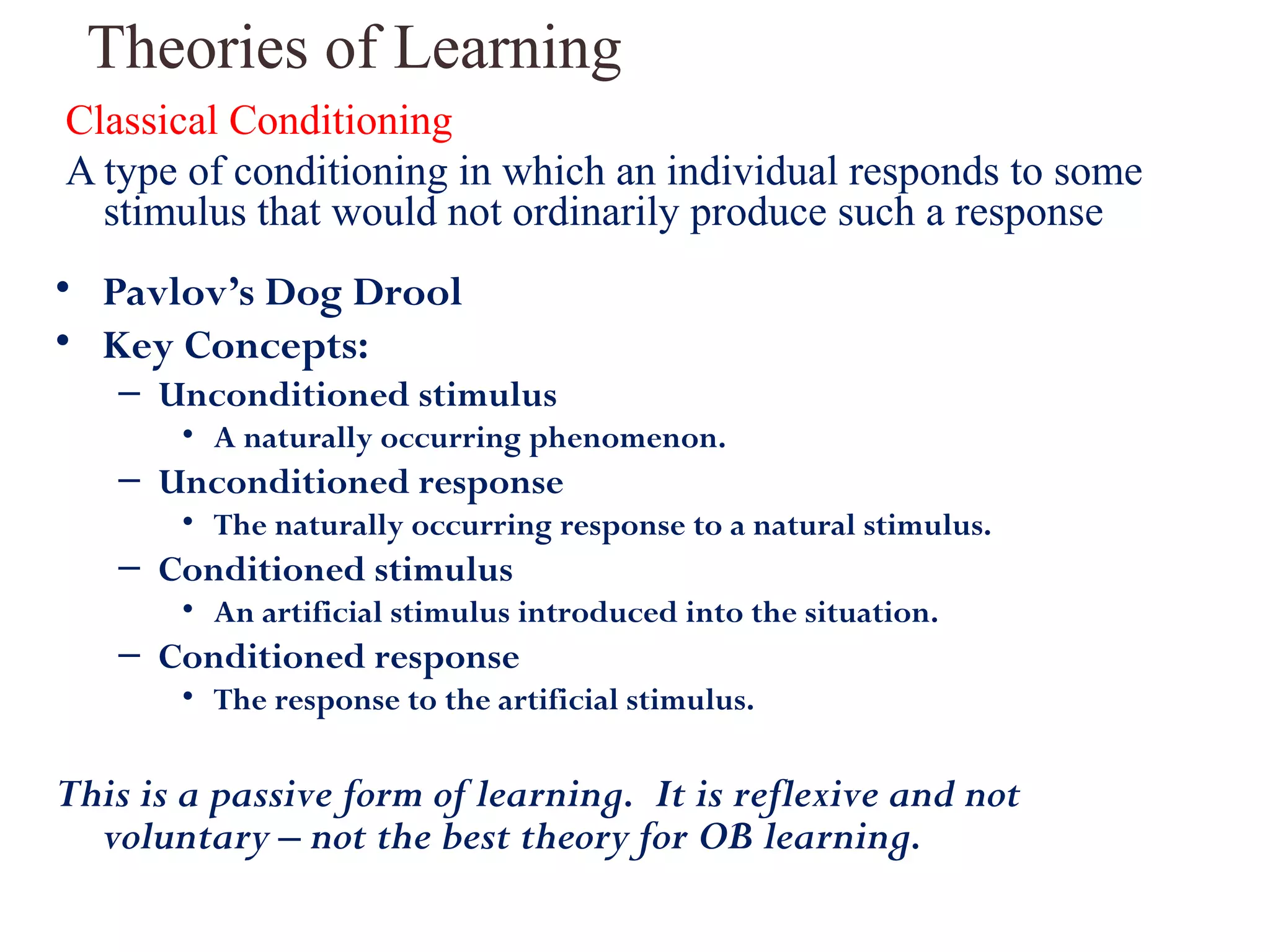 Theories of Learning 
Classical Conditioning 
A type of conditioning in which an individual responds to some 
stimulus that would not ordinarily produce such a response 
• Pavlov’s Dog Drool 
• Key Concepts: 
– Unconditioned stimulus 
• A naturally occurring phenomenon. 
– Unconditioned response 
• The naturally occurring response to a natural stimulus. 
– Conditioned stimulus 
• An artificial stimulus introduced into the situation. 
– Conditioned response 
• The response to the artificial stimulus. 
This is a passive form of learning. It is reflexive and not 
voluntary – not the best theory for OB learning. 
 