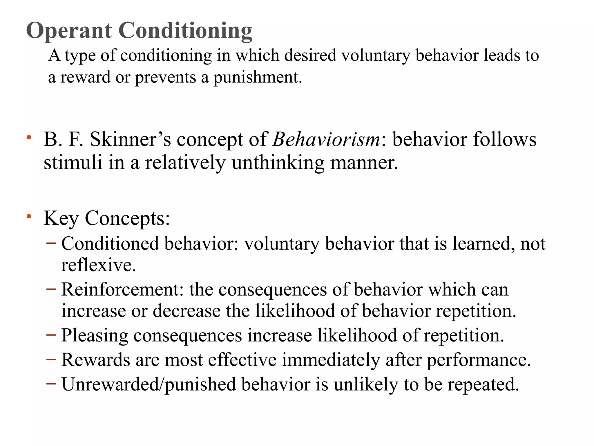Operant Conditioning 
A type of conditioning in which desired voluntary behavior leads to 
a reward or prevents a punishment. 
• B. F. Skinner’s concept of Behaviorism: behavior follows 
stimuli in a relatively unthinking manner. 
• Key Concepts: 
– Conditioned behavior: voluntary behavior that is learned, not 
reflexive. 
– Reinforcement: the consequences of behavior which can 
increase or decrease the likelihood of behavior repetition. 
– Pleasing consequences increase likelihood of repetition. 
– Rewards are most effective immediately after performance. 
– Unrewarded/punished behavior is unlikely to be repeated. 
 