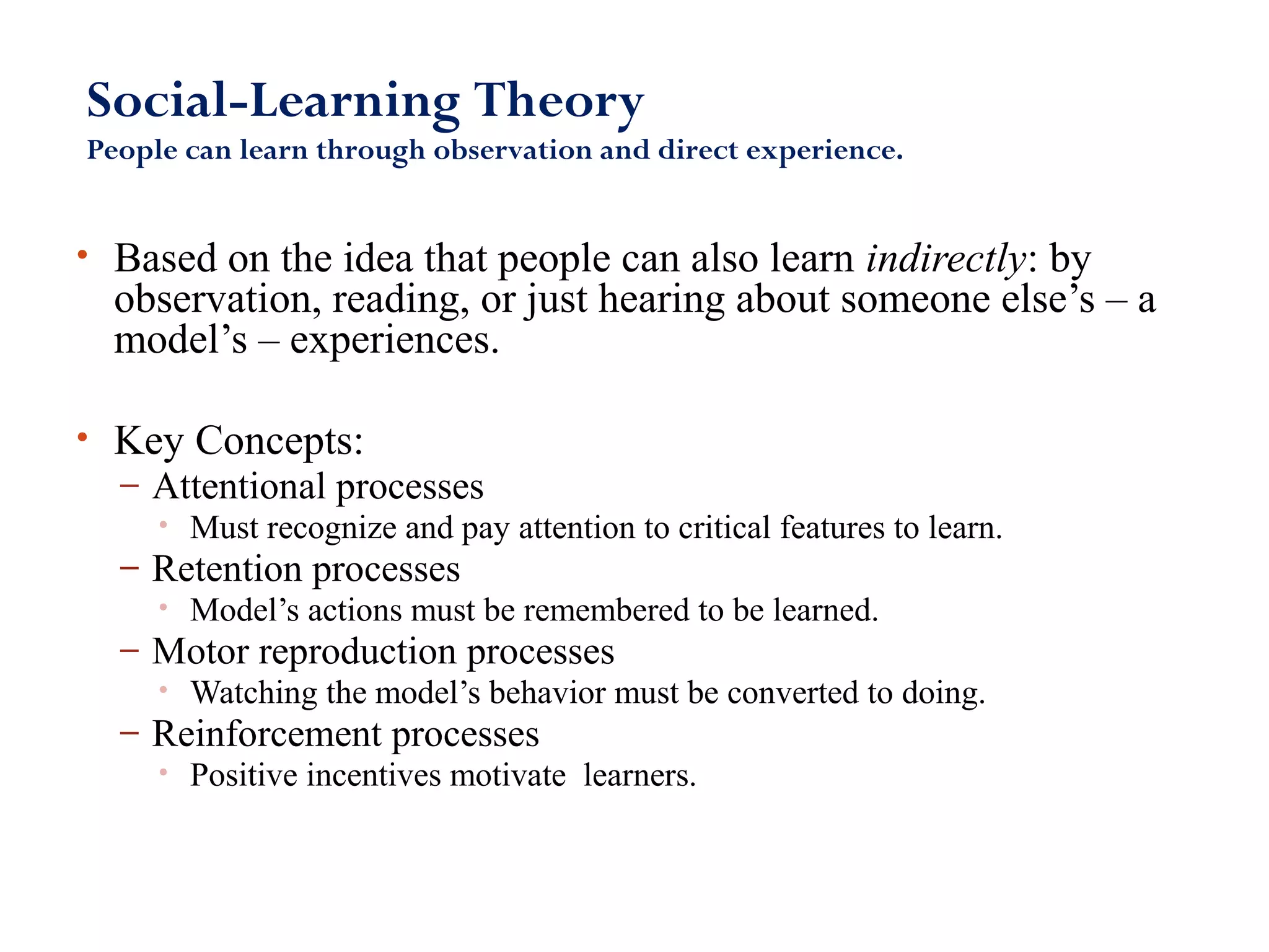 Social-Learning Theory 
People can learn through observation and direct experience. 
• Based on the idea that people can also learn indirectly: by 
observation, reading, or just hearing about someone else’s – a 
model’s – experiences. 
• Key Concepts: 
– Attentional processes 
• Must recognize and pay attention to critical features to learn. 
– Retention processes 
• Model’s actions must be remembered to be learned. 
– Motor reproduction processes 
• Watching the model’s behavior must be converted to doing. 
– Reinforcement processes 
• Positive incentives motivate learners. 
 