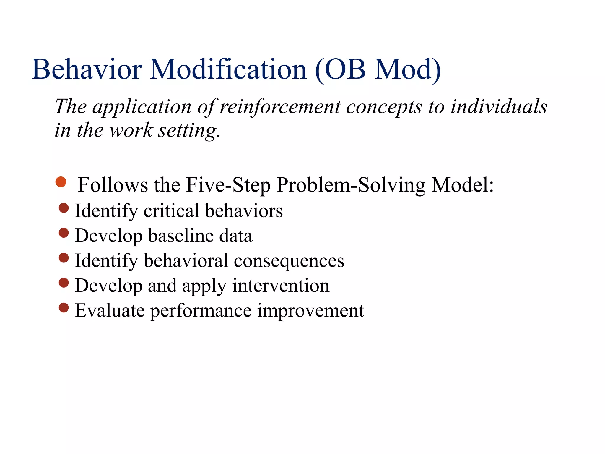 Behavior Modification (OB Mod) 
The application of reinforcement concepts to individuals 
in the work setting. 
 Follows the Five-Step Problem-Solving Model: 
Identify critical behaviors 
Develop baseline data 
Identify behavioral consequences 
Develop and apply intervention 
Evaluate performance improvement 
 