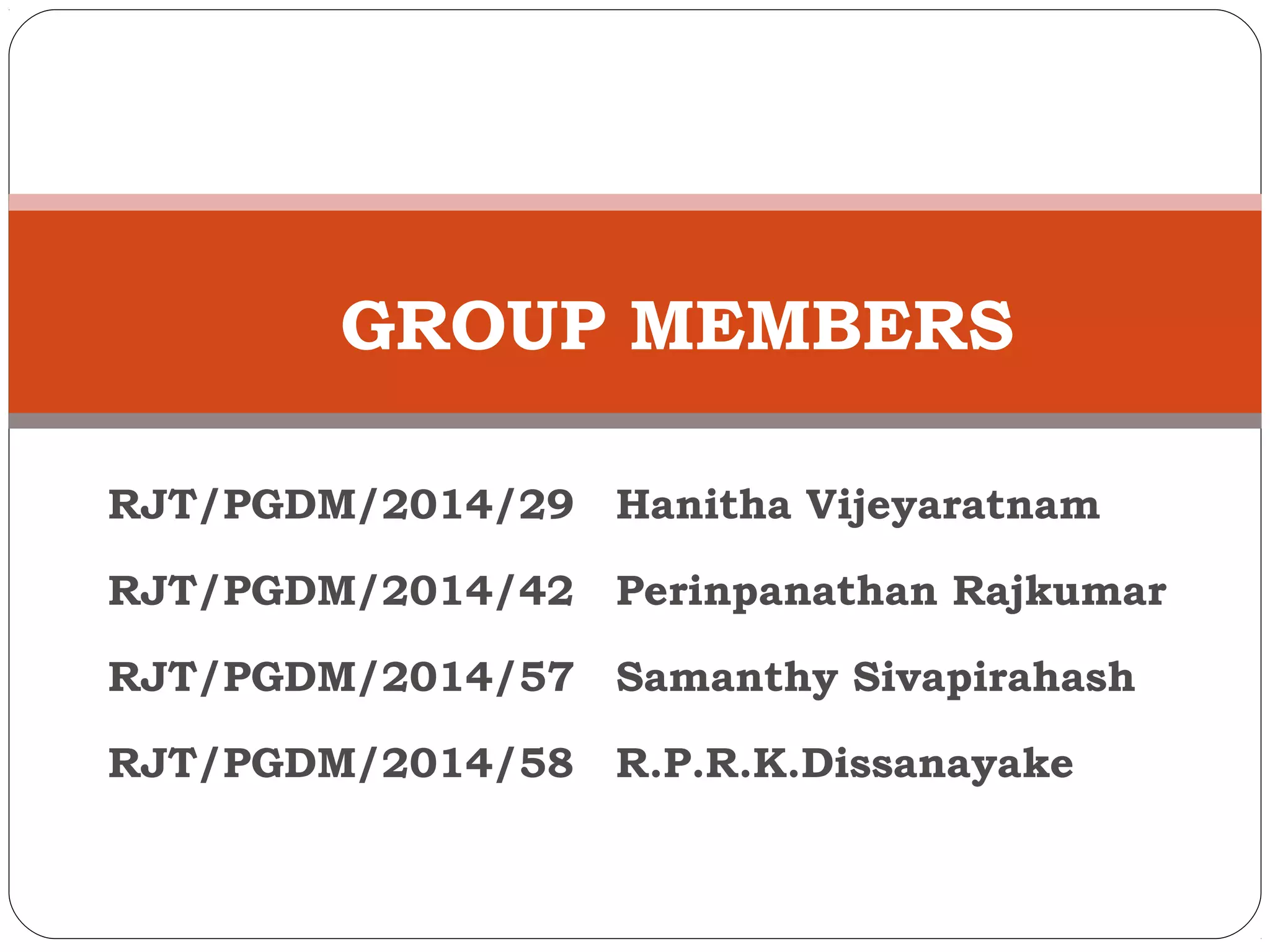 GROUP MEMBERS 
RJT/PGDM/2014/29 Hanitha Vijeyaratnam 
RJT/PGDM/2014/42 Perinpanathan Rajkumar 
RJT/PGDM/2014/57 Samanthy Sivapirahash 
RJT/PGDM/2014/58 R.P.R.K.Dissanayake 
 