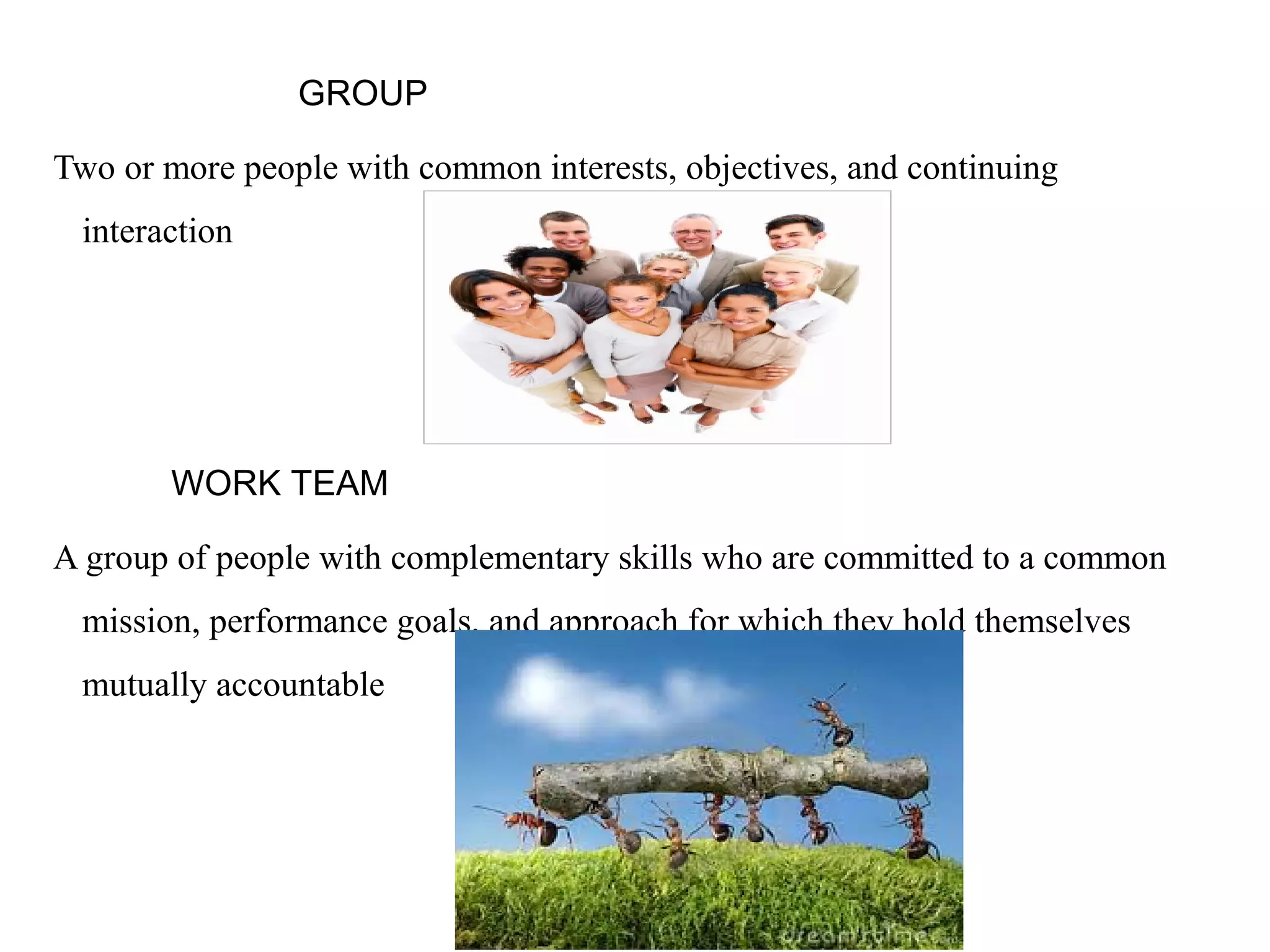 GROUP 
Two or more people with common interests, objectives, and continuing 
interaction 
WORK TEAM 
A group of people with complementary skills who are committed to a common 
mission, performance goals, and approach for which they hold themselves 
mutually accountable 
 