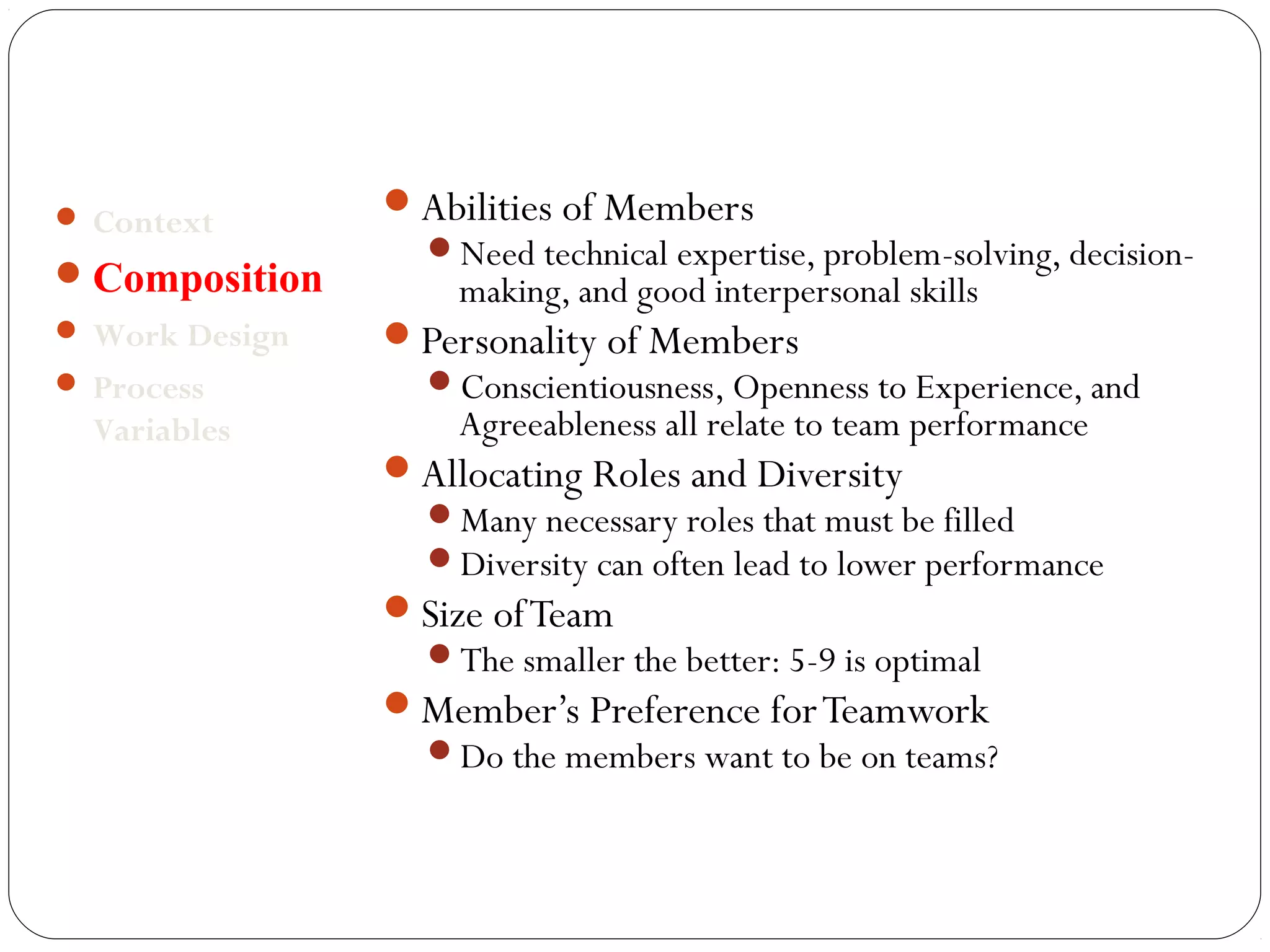 Abilities of Members 
Need technical expertise, problem-solving, decision-making, 
and good interpersonal skills 
Personality of Members 
Conscientiousness, Openness to Experience, and 
Agreeableness all relate to team performance 
Allocating Roles and Diversity 
Many necessary roles that must be filled 
Diversity can often lead to lower performance 
Size of Team 
The smaller the better: 5-9 is optimal 
Member’s Preference for Teamwork 
Do the members want to be on teams? 
 Context 
Composition 
Work Design 
 Process 
Variables 
 
