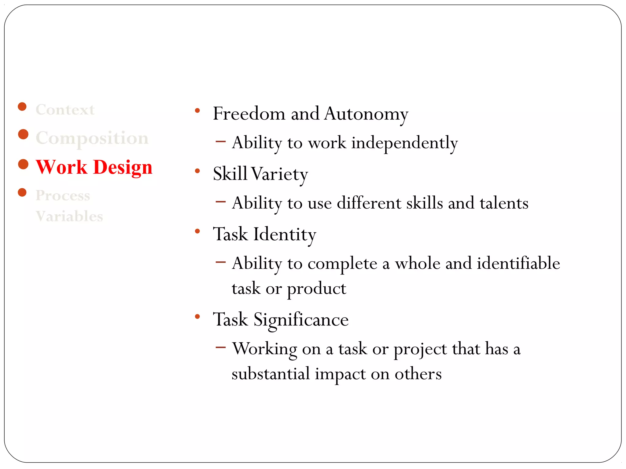 • Freedom and Autonomy 
– Ability to work independently 
• Skill Variety 
– Ability to use different skills and talents 
• Task Identity 
– Ability to complete a whole and identifiable 
task or product 
• Task Significance 
– Working on a task or project that has a 
substantial impact on others 
 Context 
Composition 
Work Design 
 Process 
Variables 
 